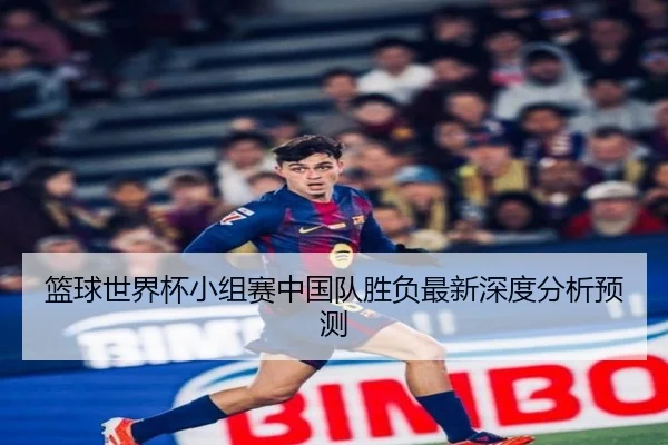 篮球世界杯小组赛中国队胜负最新深度分析预测